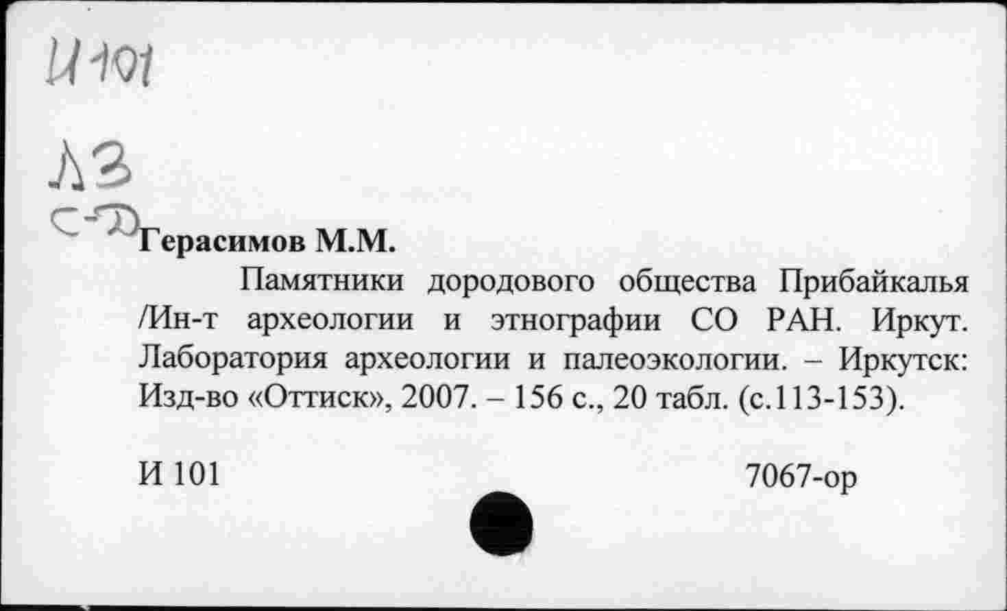 ﻿W-ioi
лз
Герасимов М.М.
Памятники дородового общества Прибайкалья /Ин-т археологии и этнографии СО РАН. Иркут. Лаборатория археологии и палеоэкологии. - Иркутск: Изд-во «Оттиск», 2007. - 156 с., 20 табл, (с.113-153).
И 101
7067-ор